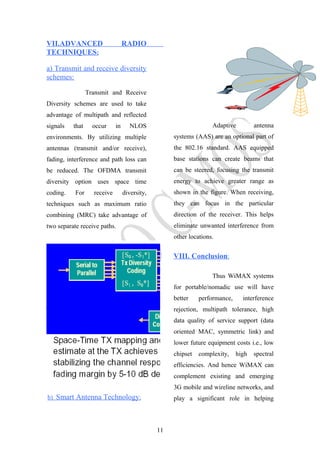 VII.ADVANCED RADIO
TECHNIQUES:
a) Transmit and receive diversity
schemes:
Transmit and Receive
Diversity schemes are used to take
advantage of multipath and reflected
signals that occur in NLOS
environments. By utilizing multiple
antennas (transmit and/or receive),
fading, interference and path loss can
be reduced. The OFDMA transmit
diversity option uses space time
coding. For receive diversity,
techniques such as maximum ratio
combining (MRC) take advantage of
two separate receive paths.
b) Smart Antenna Technology:
Adaptive antenna
systems (AAS) are an optional part of
the 802.16 standard. AAS equipped
base stations can create beams that
can be steered, focusing the transmit
energy to achieve greater range as
shown in the figure. When receiving,
they can focus in the particular
direction of the receiver. This helps
eliminate unwanted interference from
other locations.
VIII. Conclusion:
Thus WiMAX systems
for portable/nomadic use will have
better performance, interference
rejection, multipath tolerance, high
data quality of service support (data
oriented MAC, symmetric link) and
lower future equipment costs i.e., low
chipset complexity, high spectral
efficiencies. And hence WiMAX can
complement existing and emerging
3G mobile and wireline networks, and
play a significant role in helping
11
 