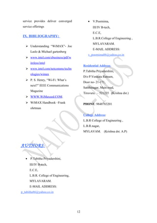 service provides deliver converged
service offerings
IX. BIBLIOGRAPHY:
 Understanding “WiMAX”- Joe
Laslo & Michael gartenberg
 www.intel.com/ebusiness/pdf/w
ireless/intel
 www.intel.com/netcomms/techn
ologies/wimax
 P. S. Henry, “Wi-Fi: What’s
next?” IEEE Communications
Magazine
 WWW.WiMaxeed.COM.
 WiMAX Handbook –Frank
ohrtman
AUTHORS:
• P.Tabitha Priyadarshini,
III/IV B-tech,
E.C.E,
L.B.R. College of Engineering,
MYLAVARAM.
E-MAIL ADDRESS:
p_tabitha86@yahoo.co.in
• V.Poornima,
III/IV B-tech,
E.C.E,
L.B.R.College of Engineering ,
MYLAVARAM.
E-MAIL ADDRESS:
v_poornima06@yahoo.co.in
Residential Address:
P.Tabitha Priyadarshini,
D/o P.Venkata Ratnam,
Door no- 21-171,
Santhinagar, Main road,
Tiruvuru. – 521235 (Krishna dst.)
PHONE: 9848783201
College Address:
L.B.R College of Engineering ,
L.B.R.nagar,
MYLAVAM. (Krishna dst. A.P)
12
 