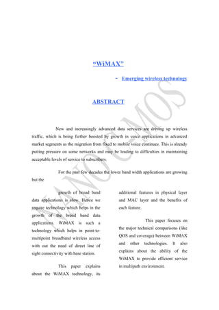 “WiMAX”
- Emerging wireless technology
ABSTRACT
New and increasingly advanced data services are driving up wireless
traffic, which is being further boosted by growth in voice applications in advanced
market segments as the migration from fixed to mobile voice continues. This is already
putting pressure on some networks and may be leading to difficulties in maintaining
acceptable levels of service to subscribers.
For the past few decades the lower band width applications are growing
but the
growth of broad band
data applications is slow. Hence we
require technology which helps in the
growth of the broad band data
applications. WiMAX is such a
technology which helps in point-to-
multipoint broadband wireless access
with out the need of direct line of
sight connectivity with base station.
This paper explains
about the WiMAX technology, its
additional features in physical layer
and MAC layer and the benefits of
each feature.
This paper focuses on
the major technical comparisons (like
QOS and coverage) between WiMAX
and other technologies. It also
explains about the ability of the
WiMAX to provide efficient service
in multipath environment.
 