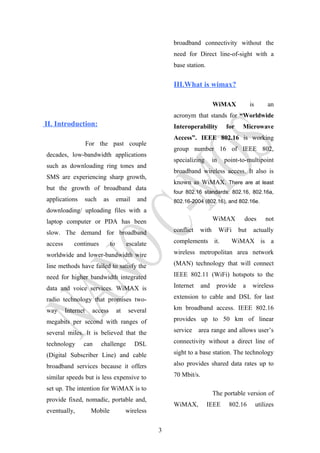 II. Introduction:
For the past couple
decades, low-bandwidth applications
such as downloading ring tones and
SMS are experiencing sharp growth,
but the growth of broadband data
applications such as email and
downloading/ uploading files with a
laptop computer or PDA has been
slow. The demand for broadband
access continues to escalate
worldwide and lower-bandwidth wire
line methods have failed to satisfy the
need for higher bandwidth integrated
data and voice services. WiMAX is
radio technology that promises two-
way Internet access at several
megabits per second with ranges of
several miles. It is believed that the
technology can challenge DSL
(Digital Subscriber Line) and cable
broadband services because it offers
similar speeds but is less expensive to
set up. The intention for WiMAX is to
provide fixed, nomadic, portable and,
eventually, Mobile wireless
broadband connectivity without the
need for Direct line-of-sight with a
base station.
III.What is wimax?
WiMAX is an
acronym that stands for “Worldwide
Interoperability for Microwave
Access”. IEEE 802.16 is working
group number 16 of IEEE 802,
specializing in point-to-multipoint
broadband wireless access. It also is
known as WiMAX. There are at least
four 802.16 standards: 802.16, 802.16a,
802.16-2004 (802.16), and 802.16e.
WiMAX does not
conflict with WiFi but actually
complements it. WiMAX is a
wireless metropolitan area network
(MAN) technology that will connect
IEEE 802.11 (WiFi) hotspots to the
Internet and provide a wireless
extension to cable and DSL for last
km broadband access. IEEE 802.16
provides up to 50 km of linear
service area range and allows user’s
connectivity without a direct line of
sight to a base station. The technology
also provides shared data rates up to
70 Mbit/s.
The portable version of
WiMAX, IEEE 802.16 utilizes
3
 