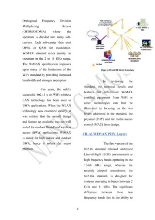 Orthogonal Frequency Division
Multiplexing Access
(OFDM/OFDMA) where the
spectrum is divided into many sub-
carriers. Each sub-carrier then uses
QPSK or QAM for modulation.
WiMAX standard relies mainly on
spectrum in the 2 to 11 GHz range.
The WiMAX specification improves
upon many of the limitations of the
WiFi standard by providing increased
bandwidth and stronger encryption
For years, the wildly
successful 802.11 x or WiFi wireless
LAN technology has been used in
BWA applications. When the WLAN
technology was examined closely, it
was evident that the overall design
and feature set available was not well
suited for outdoor Broadband wireless
access (BWA) applications. WiMAX
is suited for both indoor and outdoor
BWA; hence it solves the major
problem.
In reviewing the
standard, the technical details and
features that differentiate WiMAX
certified equipment from WiFi or
other technologies can best be
illustrated by focusing on the two
layers addressed in the standard, the
physical (PHY) and the media access
control (MAC) layer design.
III. a) WIMAX PHY Layer:
The first version of the
802.16 standard released addressed
Line-of-Sight (LOS) environments at
high frequency bands operating in the
10-66 GHz range, whereas the
recently adopted amendment, the
802.16a standard, is designed for
systems operating in bands between 2
GHz and 11 GHz. The significant
difference between these two
frequency bands lies in the ability to
4
 
