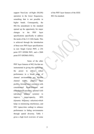 support Non-Line -of-Sight (NLOS)
operation in the lower frequencies,
something that is not possible in
higher bands. Consequently, the
802.16a amendment to the standard
opened up the opportunity for major
changes to the PHY layer
specifications specifically to address
the needs of the 2-11 GHz bands. This
is achieved through the introduction
of three new PHY-layer specifications
(a new Single Carrier PHY, a 256
point FFT OFDM PHY, and a 2048
point FFT OFDMA PHY);
Some of the other
PHY layer features of 802.16a that are
instrumental in giving this technology
the power to deliver robust
performance in a broad range of
channel environments are; flexible
channel widths, adaptive burst
profiles, forward error correction with
concatenated Reed-Solomon and
convolutional encoding, optional AAS
(advanced antenna systems) to
improve range/capacity, DFS
(dynamic frequency selection)-which
helps in minimizing interference, and
STC (space-time coding) to enhance
performance in fading environments
through spatial diversity. Table 1
gives a high level overview of some
of the PHY layer features of the IEEE
802.16a standard.
5
 