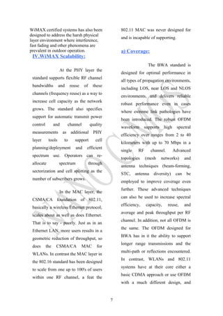 WiMAX certified systems has also been
designed to address the harsh physical
layer environment where interference,
fast fading and other phenomena are
prevalent in outdoor operation.
IV.WiMAX Scalability:
At the PHY layer the
standard supports flexible RF channel
bandwidths and reuse of these
channels (frequency reuse) as a way to
increase cell capacity as the network
grows. The standard also specifies
support for automatic transmit power
control and channel quality
measurements as additional PHY
layer tools to support cell
planning/deployment and efficient
spectrum use. Operators can re-
allocate spectrum through
sectorization and cell splitting as the
number of subscribers grows.
In the MAC layer, the
CSMA/CA foundation of 802.11,
basically a wireless Ethernet protocol,
scales about as well as does Ethernet.
That is to say - poorly. Just as in an
Ethernet LAN, more users results in a
geometric reduction of throughput, so
does the CSMA/CA MAC for
WLANs. In contrast the MAC layer in
the 802.16 standard has been designed
to scale from one up to 100's of users
within one RF channel, a feat the
802.11 MAC was never designed for
and is incapable of supporting.
a) Coverage:
The BWA standard is
designed for optimal performance in
all types of propagation environments,
including LOS, near LOS and NLOS
environments, and delivers reliable
robust performance even in cases
where extreme link pathologies have
been introduced. The robust OFDM
waveform supports high spectral
efficiency over ranges from 2 to 40
kilometers with up to 70 Mbps in a
single RF channel. Advanced
topologies (mesh networks) and
antenna techniques (beam-forming,
STC, antenna diversity) can be
employed to improve coverage even
further. These advanced techniques
can also be used to increase spectral
efficiency, capacity, reuse, and
average and peak throughput per RF
channel. In addition, not all OFDM is
the same. The OFDM designed for
BWA has in it the ability to support
longer range transmissions and the
multi-path or reflections encountered.
In contrast, WLANs and 802.11
systems have at their core either a
basic CDMA approach or use OFDM
with a much different design, and
7
 