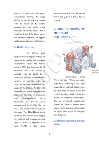 have as a requirement low power
consumption limiting the range.
OFDM in the WLAN was created
with the vision of the systems
covering tens and maybe a few
hundreds of meters versus 802.16
which is designed for higher power
and an OFDM approach that supports
deployments in the tens of kilometers.
b) Quality of service:
The 802.16a MAC
relies on a Grant/Request protocol for
access to the medium and it supports
differentiated service The protocol
employs TDM data streams on the DL
(downlink) and TDMA on the UL
(uplink), with the hooks for a
centralized scheduler to support delay-
sensitive services like voice and
video. By assuring collision-free data
access to the channel, the 16a MAC
improves total system throughput and
bandwidth efficiency, in comparison
with contention-based access
techniques like the CSMA-CA
protocol used in WLANs. The 16a
MAC also assures bounded delay on
the data. The TDM/TDMA access
technique also ensures easier support
for multicast and broadcast services.
With a CSMA/CA approach at its
core, WLANs in their current
implementation will never be able to
deliver the QoS of a BWA, 802.16
systems.
V. ROLE OF ‘OFDMA’ IN
MULTIPATH
ENIRONMENT:
Technologies using
DSSS (802.11b, CDMA) and other
wide band technologies are very
susceptible to multipath fading, since
the delay time can easily exceed the
symbol duration, which causes the
symbols to completely overlap (ISI).
The use of several parallel sub-
carriers for OFDMA enables much
longer symbol duration, which makes
the signal more robust to multipath
time dispersion
a). Multipath: Frequency Selective
Fading
8
 