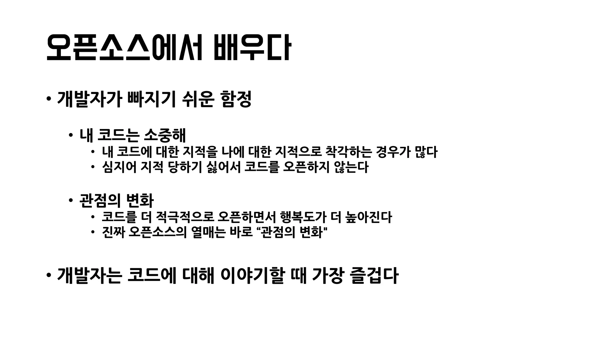 오픈소스에서 배우다
• 개발자가 빠지기 쉬운 함정
• 내 코드는 소중해
• 내 코드에 대한 지적을 나에 대한 지적으로 착각하는 경우가 많다
• 심지어 지적 당하기 싫어서 코드를 오픈하지 않는다
• 관점의 변화
• 코드를 더 적극적으로 오픈하면서 행복도가 더 높아진다
• 진짜 오픈소스의 열매는 바로 “관점의 변화"
• 개발자는 코드에 대해 이야기할 때 가장 즐겁다
 