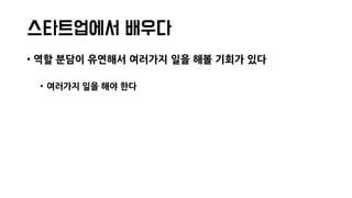 스타트업에서 배우다
• 역할 분담이 유연해서 여러가지 일을 해볼 기회가 있다
• 여러가지 일을 해야 한다
 