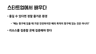 스타트업에서 배우다
• 즐길 수 있다면 정말 즐거운 환경
• “배는 항구에 있을 때 가장 안전하지만 배의 목적이 항구에 있는 것은 아니다”
• 리소스를 집중할 곳에 집중해야 한다
 