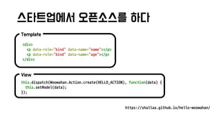 스타트업에서 오픈소스를 하다
View
this.dispatch(Woowahan.Action.create(HELLO_ACTION), function(data) {
this.setModel(data);
});
Template
<div>
<p data-role="bind" data-name="name"></p>
<p data-role="bind" data-name="age"></p>
</div>
https://shallaa.github.io/hello-woowahan/
 