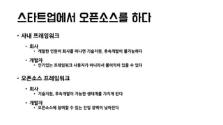 스타트업에서 오픈소스를 하다
• 사내 프레임워크
• 회사
• 개발한 인원이 회사를 떠나면 기술지원, 후속개발이 불가능하다
• 개발자
• 인기있는 프레임워크 사용자가 아니라서 불이익이 있을 수 있다
• 오픈소스 프레임워크
• 회사
• 기술지원, 후속개발이 가능한 생태계를 가지게 된다
• 개발자
• 오픈소스에 참여할 수 있는 진입 장벽이 낮아진다
 