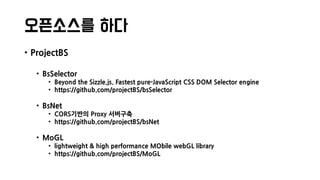 오픈소스를 하다
• ProjectBS
• BsSelector
• Beyond the Sizzle.js. Fastest pure-JavaScript CSS DOM Selector engine
• https://github.com/projectBS/bsSelector
• BsNet
• CORS기반의 Proxy 서버구축
• https://github.com/projectBS/bsNet
• MoGL
• lightweight & high performance MObile webGL library
• https://github.com/projectBS/MoGL
 