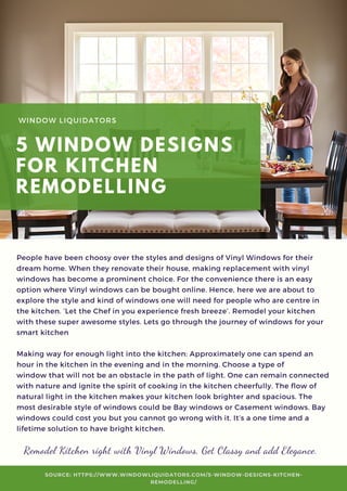 People have been choosy over the styles and designs of Vinyl Windows for their
dream home. When they renovate their house, making replacement with vinyl
windows has become a prominent choice. For the convenience there is an easy
option where Vinyl windows can be bought online. Hence, here we are about to
explore the style and kind of windows one will need for people who are centre in
the kitchen. ‘Let the Chef in you experience fresh breeze’. Remodel your kitchen
with these super awesome styles. Lets go through the journey of windows for your
smart kitchen
Making way for enough light into the kitchen: Approximately one can spend an
hour in the kitchen in the evening and in the morning. Choose a type of
window that will not be an obstacle in the path of light. One can remain connected
with nature and ignite the spirit of cooking in the kitchen cheerfully. The flow of
natural light in the kitchen makes your kitchen look brighter and spacious. The
most desirable style of windows could be Bay windows or Casement windows. Bay
windows could cost you but you cannot go wrong with it. It’s a one time and a
lifetime solution to have bright kitchen.
WINDOW LIQUIDATORS
5 WINDOW DESIGNS
FOR KITCHEN
REMODELLING
SOURCE: HTTPS://WWW.WINDOWLIQUIDATORS.COM/5-WINDOW-DESIGNS-KITCHEN-
REMODELLING/
Remodel Kitchen right with Vinyl Windows, Get Classy and add Elegance.
 