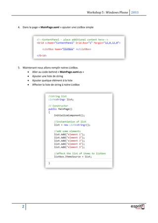 Workshop 5 : Windows Phone 2013
2
4. Dans la page « MainPage.xaml » ajouter une ListBox simple
5. Maintenant nous allons remplir notres ListBox.
 Aller au code-behind « MainPage.xaml.cs »
 Ajouter une liste de string
 Ajouter quelque élément à la liste
 Affecter la liste de string à notre ListBox
 
