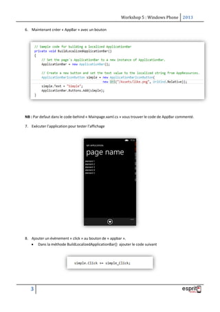 Workshop 5 : Windows Phone 2013
3
6. Maintenant créer « AppBar » avec un bouton
NB : Par defaut dans le code-behind « Mainpage.xaml.cs » vous trouver le code de AppBar commenté.
7. Exécuter l’application pour tester l’affichage
8. Ajouter un évènement « click » au bouton de « appbar ».
 Dans la méthode BuildLocalizedApplicationBar() ajouter le code suivant
 