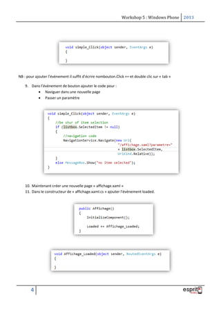 Workshop 5 : Windows Phone 2013
4
NB : pour ajouter l’évènement il suffit d’écrire nombouton.Click += et double clic sur « tab »
9. Dans l’évènement de bouton ajouter le code pour :
 Naviguer dans une nouvelle page
 Passer un paramètre
10. Maintenant créer une nouvelle page « affichage.xaml »
11. Dans le constructeur de « affichage.xaml.cs » ajouter l’évènement loaded.
 