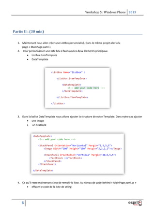Workshop 5 : Windows Phone 2013
6
Partie II : (30 min)
1. Maintenant nous aller créer une ListBox personnalisé. Dans le même projet aller à la
page « MainPage.xaml »
2. Pour personnaliser une liste box il faut ajoutes deux éléments principaux
 ListBox.ItemTemplate
 DataTemplate
3. Dans la balise DataTemplate nous allons ajouter la structure de notre Template. Dans notre cas ajouter
 une Image
 un TexBlock
4. Ce qu’il reste maintenant c’est de remplir la liste. Au niveau de code-behind « MainPage.xaml.cs »
 effacer le code de la liste de string
 