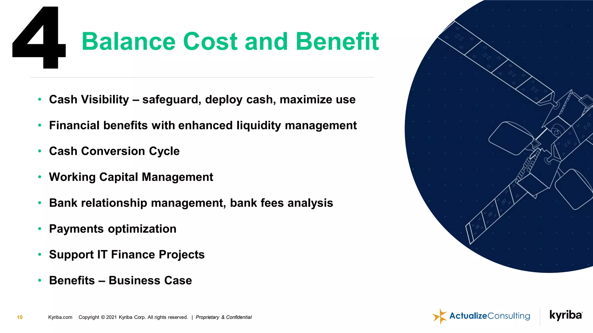 Kyriba.com Copyright © 2021 Kyriba Corp. All rights reserved. | Proprietary & Confidential
10
• Cash Visibility – safeguard, deploy cash, maximize use
• Financial benefits with enhanced liquidity management
• Cash Conversion Cycle
• Working Capital Management
• Bank relationship management, bank fees analysis
• Payments optimization
• Support IT Finance Projects
• Benefits – Business Case
Balance Cost and Benefit
4
 