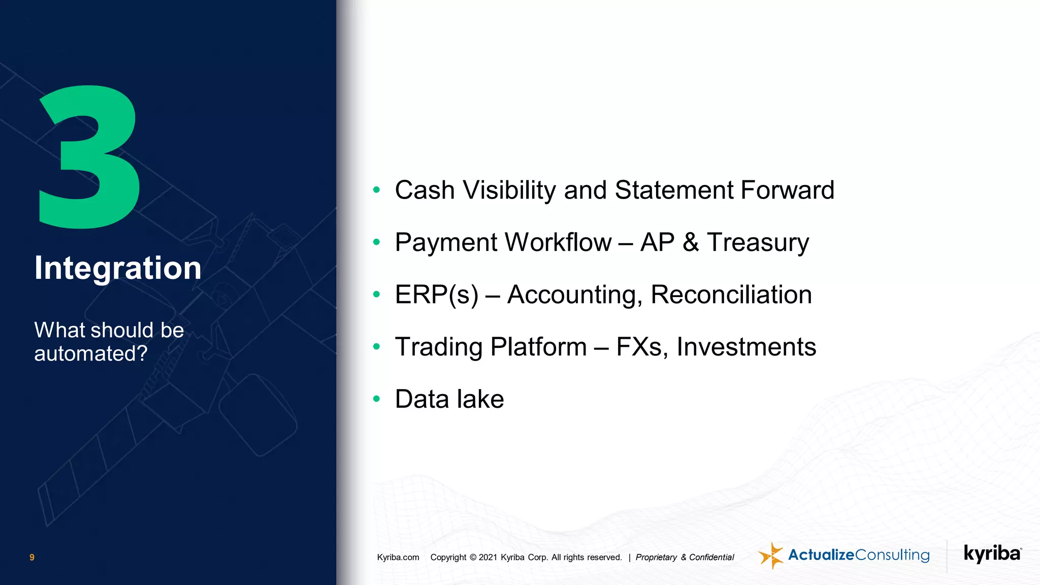 Kyriba.com Copyright © 2021 Kyriba Corp. All rights reserved. | Proprietary & Confidential
9
• Cash Visibility and Statement Forward
• Payment Workflow – AP & Treasury
• ERP(s) – Accounting, Reconciliation
• Trading Platform – FXs, Investments
• Data lake
Integration
What should be
automated?
 