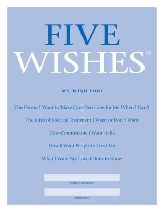 five
WISHES
®
1
2
3
4
5
M y W i s h F o r :
The Person I Want to Make Care Decisions for Me When I Can’t
The Kind of Medical Treatment I Want or Don’t Want
How Comfortable I Want to Be
How I Want People to Treat Me
What I Want My Loved Ones to Know
print your name
birthdate
 