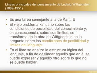 Líneas principales del pensamiento de Ludwig Wittgenstein
(1889-1951)
• Es una tarea semejante a la de Kant: E
• El viejo problema kantiano sobre las
condiciones de posibilidad del conocimiento y,
en consecuencia, sobre sus límites, se
transforma en la obra de Wittgenstein en la
pregunta sobre las condiciones de posibilidad y
límites del lenguaje.
• En el libro se analiza la estructura lógica del
lenguaje, a fin de deslindar aquello que en él se
puede expresar y aquello otro sobre lo que no
se puede hablar.
 