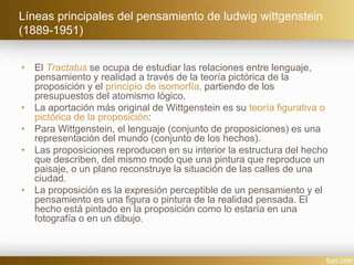 Líneas principales del pensamiento de ludwig wittgenstein
(1889-1951)
• El Tractatus se ocupa de estudiar las relaciones entre lenguaje,
pensamiento y realidad a través de la teoría pictórica de la
proposición y el principio de isomorfía, partiendo de los
presupuestos del atomismo lógico.
• La aportación más original de Wittgenstein es su teoría figurativa o
pictórica de la proposición:
• Para Wittgenstein, el lenguaje (conjunto de proposiciones) es una
representación del mundo (conjunto de los hechos).
• Las proposiciones reproducen en su interior la estructura del hecho
que describen, del mismo modo que una pintura que reproduce un
paisaje, o un plano reconstruye la situación de las calles de una
ciudad.
• La proposición es la expresión perceptible de un pensamiento y el
pensamiento es una figura o pintura de la realidad pensada. El
hecho está pintado en la proposición como lo estaría en una
fotografía o en un dibujo.
 