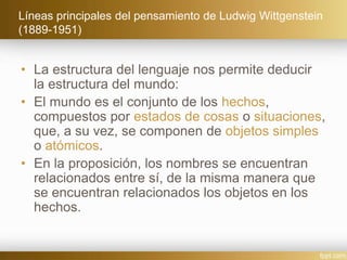Líneas principales del pensamiento de Ludwig Wittgenstein
(1889-1951)
• La estructura del lenguaje nos permite deducir
la estructura del mundo:
• El mundo es el conjunto de los hechos,
compuestos por estados de cosas o situaciones,
que, a su vez, se componen de objetos simples
o atómicos.
• En la proposición, los nombres se encuentran
relacionados entre sí, de la misma manera que
se encuentran relacionados los objetos en los
hechos.
 