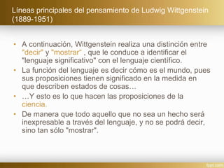 Líneas principales del pensamiento de Ludwig Wittgenstein
(1889-1951)
• A continuación, Wittgenstein realiza una distinción entre
"decir" y "mostrar“ , que le conduce a identificar el
"lenguaje significativo" con el lenguaje científico.
• La función del lenguaje es decir cómo es el mundo, pues
sus proposiciones tienen significado en la medida en
que describen estados de cosas…
• …Y esto es lo que hacen las proposiciones de la
ciencia.
• De manera que todo aquello que no sea un hecho será
inexpresable a través del lenguaje, y no se podrá decir,
sino tan sólo "mostrar".
 