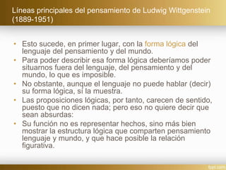 Líneas principales del pensamiento de Ludwig Wittgenstein
(1889-1951)
• Esto sucede, en primer lugar, con la forma lógica del
lenguaje del pensamiento y del mundo.
• Para poder describir esa forma lógica deberíamos poder
situarnos fuera del lenguaje, del pensamiento y del
mundo, lo que es imposible.
• No obstante, aunque el lenguaje no puede hablar (decir)
su forma lógica, sí la muestra.
• Las proposiciones lógicas, por tanto, carecen de sentido,
puesto que no dicen nada; pero eso no quiere decir que
sean absurdas:
• Su función no es representar hechos, sino más bien
mostrar la estructura lógica que comparten pensamiento
lenguaje y mundo, y que hace posible la relación
figurativa.
 