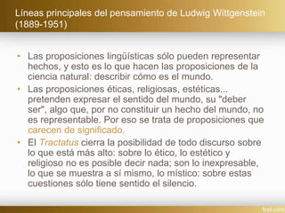 Líneas principales del pensamiento de Ludwig Wittgenstein
(1889-1951)
• Las proposiciones lingüísticas sólo pueden representar
hechos, y esto es lo que hacen las proposiciones de la
ciencia natural: describir cómo es el mundo.
• Las proposiciones éticas, religiosas, estéticas...
pretenden expresar el sentido del mundo, su "deber
ser", algo que, por no constituir un hecho del mundo, no
es representable. Por eso se trata de proposiciones que
carecen de significado.
• El Tractatus cierra la posibilidad de todo discurso sobre
lo que está más alto: sobre lo ético, lo estético y
religioso no es posible decir nada; son lo inexpresable,
lo que se muestra a sí mismo, lo místico: sobre estas
cuestiones sólo tiene sentido el silencio.
 