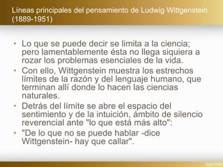 Líneas principales del pensamiento de Ludwig Wittgenstein
(1889-1951)
• Lo que se puede decir se limita a la ciencia;
pero lamentablemente ésta no llega siquiera a
rozar los problemas esenciales de la vida.
• Con ello, Wittgenstein muestra los estrechos
límites de la razón y del lenguaje humano, que
terminan allí donde lo hacen las ciencias
naturales.
• Detrás del límite se abre el espacio del
sentimiento y de la intuición, ámbito de silencio
reverencial ante "lo que está más alto":
• "De lo que no se puede hablar -dice
Wittgenstein- hay que callar".
 