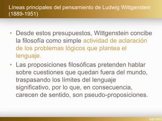 Líneas principales del pensamiento de Ludwig Wittgenstein
(1889-1951)
• Desde estos presupuestos, Wittgenstein concibe
la filosofía como simple actividad de aclaración
de los problemas lógicos que plantea el
lenguaje.
• Las proposiciones filosóficas pretenden hablar
sobre cuestiones que quedan fuera del mundo,
traspasando los límites del lenguaje
significativo, por lo que, en consecuencia,
carecen de sentido, son pseudo-proposiciones.
 