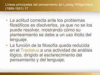 Líneas principales del pensamiento de Ludwig Wittgenstein
(1889-1951) 17
• La actitud correcta ante los problemas
filosóficos es disolverlos, ya que no se los
puede resolver, mostrando cómo su
planteamiento se debe a un uso ilícito del
lenguaje.
• La función de la filosofía queda reducida
en el Tractatus a una actividad de análisis
lógico, dirigido al esclarecimiento del
pensamiento y del lenguaje.
 