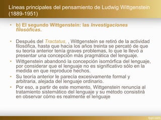 Líneas principales del pensamiento de Ludwig Wittgenstein
(1889-1951)
• b) El segundo Wittgenstein: las Investigaciones
filosóficas.
• Después del Tractatus, , Wittgenstein se retiró de la actividad
filosófica, hasta que hacia los años treinta se percató de que
su teoría anterior tenía graves problemas, lo que le llevó a
presentar una concepción más pragmática del lenguaje.
• Wittgenstein abandonó la concepción isomórfica del lenguaje,
por considerar que el lenguaje no es significativo sólo en la
medida en que reproduce hechos.
• Su teoría anterior le parecía excesivamente formal y
arbitraria, alejada del lenguaje ordinario.
• Por eso, a partir de este momento, Wittgenstein renuncia al
tratamiento sistemático del lenguaje y su método consistirá
en observar cómo es realmente el lenguaje
 
