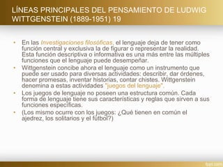 LÍNEAS PRINCIPALES DEL PENSAMIENTO DE LUDWIG
WITTGENSTEIN (1889-1951) 19
• En las Investigaciones filosóficas, el lenguaje deja de tener como
función central y exclusiva la de figurar o representar la realidad.
Esta función descriptiva o informativa es una más entre las múltiples
funciones que el lenguaje puede desempeñar.
• Wittgenstein concibe ahora el lenguaje como un instrumento que
puede ser usado para diversas actividades: describir, dar órdenes,
hacer promesas, inventar historias, contar chistes. Wittgenstein
denomina a estas actividades "juegos del lenguaje".
• Los juegos de lenguaje no poseen una estructura común. Cada
forma de lenguaje tiene sus características y reglas que sirven a sus
funciones específicas.
• (Los mismo ocurre con los juegos: ¿Qué tienen en común el
ajedrez, los solitarios y el fútbol?)
 