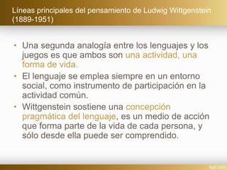 Líneas principales del pensamiento de Ludwig Wittgenstein
(1889-1951)
• Una segunda analogía entre los lenguajes y los
juegos es que ambos son una actividad, una
forma de vida.
• El lenguaje se emplea siempre en un entorno
social, como instrumento de participación en la
actividad común.
• Wittgenstein sostiene una concepción
pragmática del lenguaje, es un medio de acción
que forma parte de la vida de cada persona, y
sólo desde ella puede ser comprendido.
 