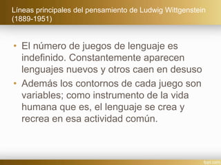 Líneas principales del pensamiento de Ludwig Wittgenstein
(1889-1951)
• El número de juegos de lenguaje es
indefinido. Constantemente aparecen
lenguajes nuevos y otros caen en desuso
• Además los contornos de cada juego son
variables; como instrumento de la vida
humana que es, el lenguaje se crea y
recrea en esa actividad común.
 