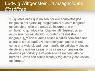 Ludwig Wittgenstein, Investigaciones
filosóficas
• "Si quieres decir que no son por ello completos [los
lenguajes del ejemplo], pregúntate si nuestro lenguaje
es completo -si lo era antes de incorporarle el
simbolismo químico y la notación infinitesimal, pues
estos son, por así decirlo, suburbios de nuestro
lenguaje. (¿Y con cuántas casas o calles comienza una
ciudad a ser ciudad?) Nuestro lenguaje puede verse
como una vieja ciudad: una maraña de callejas y plazas,
de viejas y nuevas casas, y de casas con anexos de
diversos períodos; y esto rodeado de un conjunto de
barrios nuevos con calles rectas y regulares y con casas
uniformes."
 