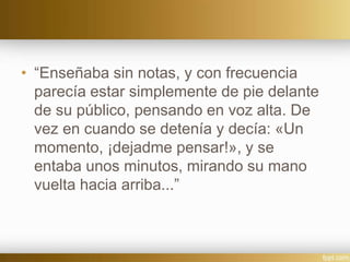 • “Enseñaba sin notas, y con frecuencia
parecía estar simplemente de pie delante
de su público, pensando en voz alta. De
vez en cuando se detenía y decía: «Un
momento, ¡dejadme pensar!», y se
entaba unos minutos, mirando su mano
vuelta hacia arriba...”
 