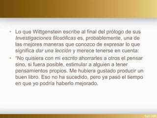 • Lo que Wittgenstein escribe al final del prólogo de sus
Investigaciones filosóficas es, probablemente, una de
las mejores maneras que conozco de expresar lo que
significa dar una lección y merece tenerse en cuenta:
• “No quisiera con mi escrito ahorrarles a otros el pensar
sino, si fuera posible, estimular a alguien a tener
pensamientos propios. Me hubiera gustado producir un
buen libro. Eso no ha sucedido, pero ya pasó el tiempo
en que yo podría haberlo mejorado.
 