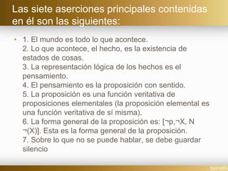 Las siete aserciones principales contenidas
en él son las siguientes:
• 1. El mundo es todo lo que acontece.
2. Lo que acontece, el hecho, es la existencia de
estados de cosas.
3. La representación lógica de los hechos es el
pensamiento.
4. El pensamiento es la proposición con sentido.
5. La proposición es una función veritativa de
proposiciones elementales (la proposición elemental es
una función veritativa de sí misma).
6. La forma general de la proposición es: [¬p,¬X, N
¬(X)]. Esta es la forma general de la proposición.
7. Sobre lo que no se puede hablar, se debe guardar
silencio
 