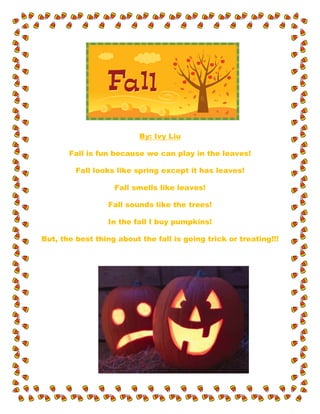 By: Ivy Liu
Fall is fun because we can play in the leaves!
Fall looks like spring except it has leaves!
Fall smells like leaves!
Fall sounds like the trees!
In the fall I buy pumpkins!
But, the best thing about the fall is going trick or treating!!!
 
