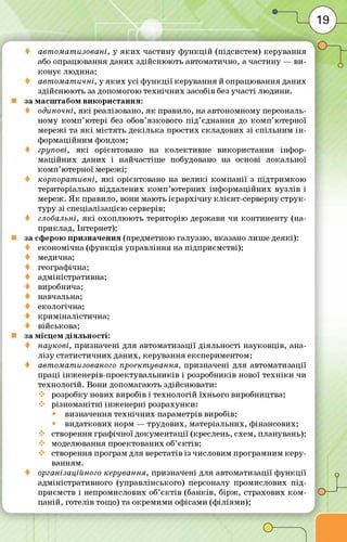авт омат изовані, у я к и х частину ф ун кц ій (підсистем) керування
або опрацю вання даних здійсню ю ть автоматично, а частину — ви ­
конує людина;
авт ом ат ичні, у я к и х усі ф у н кц ії керування й опрацю вання даних
здійсню ю ть за допомогою те хн іч н и х засобів без участі лю дини,
за масш табом використання:
одиночні, я к і реалізовано, я к правило, на автономному персональ­
ному ко м п ’ ютері без обов’язкового п ід ’єднання до ко м п ’ютерної
мережі та я к і м істять декіл ька простих складових зі спільним ін ­
ф ормаційним фондом;
групові, я к і орієнтовано на колективне використання інф ор­
м а ц ійн их даних і найчастіш е побудовано на основі локальної
ко м п ’ютерної м ережі;
корпорат ивні, я к і орієнтовано на вел икі ко м п а н ії з під трим кою
територіально віддалених к о м п ’ю терних інф орм аційних вузлів і
мереж. Я к правило, вони мають ієр а р хіч н у клієнт-серверну стр у к­
туру зі спеціалізацією серверів;
глобальні, я к і охоплю ю ть територію держави чи контин енту (на­
приклад, Інтернет);
за сферою призначення (предметною галуззю , вказано лиш е деякі):
економ ічна (ф ун кц ія управління на підприєм стві);
медична;
географ ічна;
адм іністративна;
виробнича;
навчальна;
екологічна;
крим інал істи чна;
військова;
за м ісцем діяльності:
наукові, призначені для автом атизації діяльності науковців, ана­
л ізу статистичних даних, керування експериментом;
♦ автоматизованого проект ування, призначені для автоматизації
праці інж енер ів-проектувал ьни ків і розробників нової те х н іки чи
технологій. Вони допомагають здійсню вати:
розробку нових виробів і технологій їхнього виробництва;
різном анітні ін ж е н е р н і розрахунки:
визначення те хн іч н и х параметрів виробів;
видаткових норм — трудових, матеріальних, ф інансових;
створення граф ічної докум ентації (креслень, схем, планувань);
моделювання проектованих об’є ктів ;
створення програм для верстатів із числовим програмним ке р у­
ванням.
організаційного керування, призначені для автом атизації ф ун кц ії
адм іністративного (управлінського) персоналу промислових п ід ­
приємств і непромислових об’є ктів (банків, б ір ж , страхових ко м ­
паній, готелів тощо) та окрем им и офісами (ф іліям и);
 