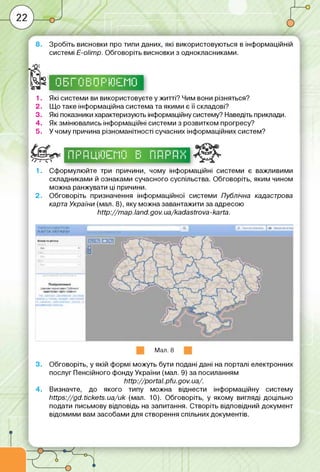 8. Зробіть висновки про типи даних, які використовуються в інформаційній
системі Е-оІітр. Обговоріть висновки з однокласниками.
п -
4 s5Та
1. Які системи ви використовуєте у житті? Чим вони різняться?
2. Що таке інформаційна система та якими є її складові?
3. Які показники характеризують інформаційну систему? Наведіть приклади.
4. Як змінювались інформаційні системи з розвитком прогресу?
5. У чому причина різноманітності сучасних інформаційних систем?
г ------------ 1
1 1L і Гі іі1м і Гі ім Г"'М Гі
g n u і і і 11 іїї- п 11“
/7~Г-0
І І II і і і II У
І 11“ 1-І І І 11Іг
1-111 І-1
I II I II 1II II II I v
І І 1-І І" 1-І і''і
1 .
2 .
Сформулюйте три причини, чому інформаційні системи є важливими
складниками й ознаками сучасного суспільства. Обговоріть, яким чином
можна ранжувати ці причини.
Обговоріть призначення інформаційної системи Публічна кадастрова
карта України (мал. 8), яку можна завантажити за адресою
http://m ap.land.gov.ua/kadastrova-karta.
Мал. 8
3. Обговоріть, у якій формі можуть бути подані дані на порталі електронних
послуг Пенсійного фонду України (мал. 9) за посиланням
http://portal. pfu. gov. ua/.
4. Визначте, до якого типу можна віднести інформаційну систему
https://gd.tickets.ua/uk (мал. 10). Обговоріть, у якому вигляді доцільно
подати письмову відповідь на запитання. Створіть відповідний документ
відомими вам засобами для створення спільних документів.
 