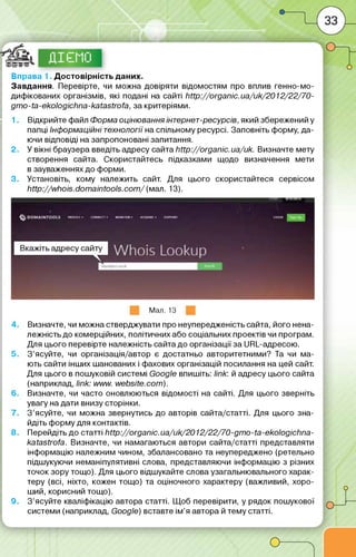 ©©©©,
Вправа 1. Достовірність даних.
Завдання. Перевірте, чи можна довіряти відомостям про вплив генно-мо-
дифікованих організмів, які подані на сайті http://organic.ua/uk/2012/22/70-
дт о -іа-екоІодісЬ па-каіазі^а, за критеріями.
1. Відкрийте файл Форма оцінювання інтернет-ресурсів, який збережений у
папці Інформаційні технології на спільному ресурсі. Заповніть форму, да­
ючи відповіді на запропоновані запитання.
2. У вікні браузера введіть адресу сайта http://organic.ua/uk. Визначте мету
створення сайта. Скористайтесь підказками щодо визначення мети
в зауваженнях до форми.
3. Установіть, кому належить сайт. Для цього скористайтеся сервісом
http://w hois.dom aintools.com / (мал. 13).
8 .
9 .
Мал. 13
Визначте, чи можна стверджувати про неупередженість сайта, його нена-
лежність до комерційних, політичних або соціальних проектів чи програм.
Для цього перевірте належність сайта до організації за URL-адресою.
З ’ясуйте, чи організація/автор є достатньо авторитетними? Та чи ма­
ють сайти інших шанованих і фахових організацій посилання на цей сайт.
Для цього в пошуковій системі Google впишіть: link: й адресу цього сайта
(наприклад, link: w ww .website.com).
Визначте, чи часто оновлюються відомості на сайті. Для цього зверніть
увагу на дати внизу сторінки.
З ’ясуйте, чи можна звернутись до авторів сайта/статті. Для цього зна­
йдіть форму для контактів.
Перейдіть до статті http://organic.ua/uk/2012/22/70-gm o-ta-ekologichna-
katastrofa. Визначте, чи намагаються автори сайта/статті представляти
інформацію належним чином, збалансовано та неупереджено (ретельно
підшукуючи неманіпулятивні слова, представляючи інформацію з різних
точок зору тощо). Для цього відшукайте слова узагальнювального харак­
теру (всі, ніхто, кожен тощо) та оціночного характеру (важливий, хоро­
ший, корисний тощо).
З ’ясуйте кваліфікацію автора статті. Щоб перевірити, у рядок пошукової
системи (наприклад, Google) вставте ім’я автора й тему статті.
 