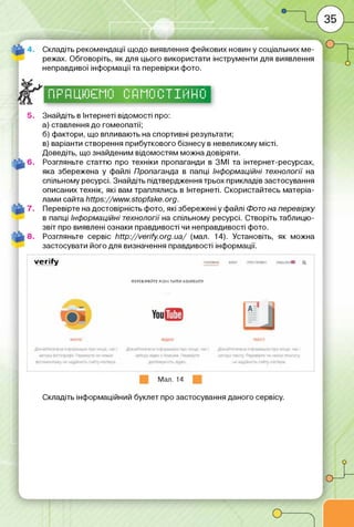 Складіть рекомендації щодо виявлення фейкових новин у соціальних ме­
режах. Обговоріть, як для цього використати інструменти для виявлення
неправдивої інформації та перевірки фото.
1 11 11 11і і ім Г"'М Гі Г'' Гі М Гі Г 1'Т Т і'.і і і Гі 1
1 11" 1-І 1і і п її" I N I 1 іі і-і і 11 11 і І 1 !■'1І~І 1 1
Знайдіть в Інтернеті відомості про:
а) ставлення до гомеопатії;
б) фактори, що впливають на спортивні результати;
в) варіанти створення прибуткового бізнесу в невеликому місті.
Доведіть, що знайденим відомостям можна довіряти.
Розгляньте статтю про техніки пропаганди в ЗМІ та інтернет-ресурсах,
яка збережена у файлі Пропаганда в папці Інформаційні технології на
спільному ресурсі. Знайдіть підтвердження трьох прикладів застосування
описаних технік, які вам траплялись в Інтернеті. Скористайтесь матеріа­
лами сайта https://www.stopfake.org.
Перевірте на достовірність фото, які збережені у файлі Фото на перевірку
в папці Інформаційні технології на спільному ресурсі. Створіть таблицю-
звіт про виявлені ознаки правдивості чи неправдивості фото.
Розгляньте сервіс http://verify.org.ua/ (мал. 14). Установіть, як можна
застосувати його для визначення правдивості інформації.
v e r ify
ЛЕРЄЙІРЯЙТГ МІНІ 7ИП.1 КвНТЇнТУ
Мал. 14
Складіть інформаційний буклет про застосування даного сервісу.
 