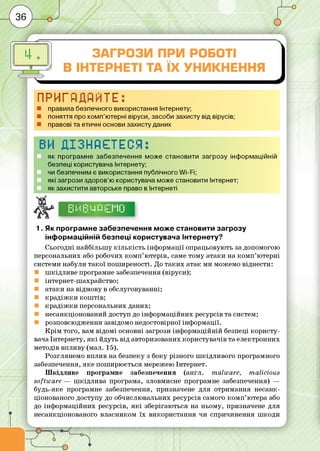 I ЗАГРОЗИ ПРИ РОБОТІ
В ІНТЕРНЕТІ ТА ЇХ УНИКНЕННЯ
ПРИГЙДЙЙТЕ:
■ правила безпечного використання Інтернету;
■ поняття про комп’ютерні віруси, засоби захисту від вірусів;
■ правові та етичні основи захисту даних
ВИ ДІЗНАЄТЕСЯ:
як програмне забезпечення може становити загрозу інформаційній
безпеці користувача Інтернету;
чи безпечним є використання публічного Wi-Fi;
які загрози здоров’ю користувача може становити Інтернет;
як захистити авторське право в Інтернеті
І—1І .1І—1І І! і 8І І І-'І І І ‘-І 1-І 1“
1. Як програмне забезпечення може становити загрозу
інформаційній безпеці користувача Інтернету?
Сьогодні найбільш у кіл ь кіс т ь інф орм ації опрацьовують за допомогою
персональних або робочих ко м п ’ю терів, саме тому атаки на ко м п ’ю терні
системи набули та кої пош иреності. До та ки х атак ми можемо віднести:
ш кідл иве програмне забезпечення (віруси);
інтернет-ш ахрайство;
атаки на відмову в обслуговуванні;
к р а д іж к и ко ш тів ;
к р а д іж к и персональних даних;
несанкціонований доступ до інф орм аційних ресурсів та систем;
розповсю дження завідомо недостовірної інф ормації.
К р ім того, вам відом і основні загрози інф орм аційній безпеці ко р и сту­
вача Інтернету, я к і йдуть від авторизованих користувачів та електронних
методів впливу (мал. 15).
Розглянемо вплив на безпеку з боку різного ш кід л и вого програмного
забезпечення, яке пош ирю ється мережею Інтернет.
Ш кід л иве програмне забезпечення (англ. m alware, m alicious
softw are — ш кід л и ва програма, зловмисне програмне забезпечення) —
будь-яке програмне забезпечення, призначене для отрим ання несанк­
ціонованого доступу до обчислювальних ресурсів самого ко м п ’ютера або
до інф орм аційних ресурсів, я к і зберігаються на ньому, призначене для
несанкціонованого власником їх використання чи спричинення ш коди
 