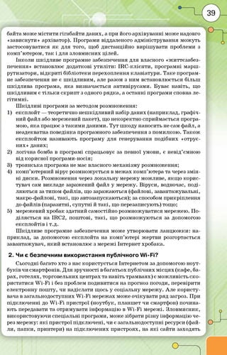байта може м істи ти гігабайти даних, а при його архівува нні може надовго
«зависнути» архіватор). П рограм и віддаленого адм іністрування м ож уть
застосовуватися я к для того, щоб дистанційно виріш увати проблеми з
ко м п ’ ютером, та к і для зловмисних цілей.
Ін ко л и ш кідл иве програмне забезпечення для власного «життєзабез­
печення» встановлює додаткові ути л іти : IR C -кл іє н ти , програм ні марш-
рутизатори, в ід кр и ті бібліотеки перехоплення кл авіатури. Таке програм ­
не забезпечення не є ш кід л и ви м , але разом з ним встановлюється більш
ш кід л и ва програма, я ка визначається антивірусам и. Буває навіть, що
ш кід л и ви м є тіл ь ки скр и п т з одного рядка, а останні програми сповна ле­
гіти м н і.
Ш к ід л и в і програми за методом розмноження:
1) експлойт — теоретично неш кідливий набір даних (наприклад, граф іч­
ний файл або мережевий пакет), що некоректно сприймається програ­
мою, я ка працює з та ки м и даними. Т ут ш коду наносить не сам файл, а
неадекватна поведінка програмного забезпечення з пом илкою . Т а ко ж
експлойтом називають програму для генерування подібних «отрує­
них» даних;
2) л огічна бомба в програм і спрацьовує за певної умови, є невід’ємною
від корисної програм и-носія;
3) троянська програма не має власного м еханізм у розмноження;
4) ко м п ’ютерний вірус розмножується в м ежах ко м п ’ютера та через зм ін ­
н і диски. Розмноження через локальну мережу можливе, я кщ о корис­
тувач сам викладе заражений файл у мережу. В іруси, водночас, поді­
ляються за типом файлів, що заражаються (файлові, завантажувальні,
макро-файлові, та кі, що автозапускаються); за способом прикріплення
до файлів (паразитні, супутні й та кі, що перезаписують) тощо;
5) мережевий хробак здатний самостійно розмножуватися мережею. П о ­
діляється на IRC2, пош тові, та кі, що розм ножую ться за допомогою
експлойтів і т.д.
Ш кід л и в е програмне забезпечення може утворювати л а н ц ю ж ки : на­
приклад, за допомогою експлойта на ко м п ’ютері ж ертви розгортається
завантажувач, я к и й встановлює з м ережі Інтернет хробака.
2. Чи є безпечним використання публічного Wi-Fi?
Сьогодні багато хто з нас користується Інтернетом за допомогою ноут-
б у ків чи смартфонів. Для зручності в багатьох пуб л ічн их м ісц ях (кафе, ба­
рах, готелях, торговельних центрах та навіть трамваях) є м ож ливість ско ­
ристатися W i-F i і без проблем подивитися на прогноз погоди, перевірити
електронну пош ту, чи надіслати щось у соціальну мережу. Але ко р и сту­
вача в загальнодоступних W i-F i мережах може о чікува ти ряд загроз. П ри
п ід кл ю че н н і до W i-F i пристрої (ноутбук, планш ет чи смартфон) почина­
ють передавати та отрим увати інф ормацію в W i-F i м ережі. Зловм исник,
використовую чи спеціальні програми, може зібрати р ізн у інф ормацію че­
рез мережу: я к і пристрої п ід кл ю че н і, чи є загальнодоступні ресурси (фай­
ли, п а п ки , принтери) на під кл ю чен их пристроях, на я к і сайти заходять
 