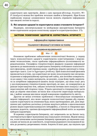 користувачі ц и х пристроїв. Д е я кі з ц и х програм (Zenm ap, Inssider, W i­
F i A nalyzer) м ож на без проблем легально знайти в Інтернеті. П ри більш
серйозному під ході зловм исники та ко ж м ож уть отримати інф ормацію
про введені л о гін и та паролі.
3. Які загрози здоров’ю користувача може становити Інтернет?
Н адмірне, неконтрольоване та необдумане використання Інтернету
може спричиняти загрози пси хічном у здоров’ю користувачів (мал. 17).
ЗАГРОЗИ ПСИХІЧНОМУ ЗДОРОВ’Ю КОРИСТУВАЧА ІНТЕРНЕТУ
н інформаційне перевантаження
н поширення інформації із впливом на психіку
ч відчуження від реальності
Мал. 17
Основною проблемою забезпечення психологічної безпеки, у перш у
чергу психологічного здоров’я користувачів ко м п ’ю терними і мереже­
вими технологіям и, стала проблема інф орм аційного (ко гн іти вн о го ) пе­
ревантаження. С пециф іка гіпертекстового формату подання інф ормації
призвела до в ин икнен ня в користувача Інтернету особливого пси хол огіч­
ного феномена, я к и й отримав назву «проблема втрати орієнтації в гіпер-
просторі» (англ. Lost in hyperspace problem ). Цей пси хол огічний феномен
проявляється в тому, що користувач не може локалізувати своє м ісцезна­
ходж ення в інф орм аційном у просторі веб-сайту, він постійно повертаєть­
ся до одних і ти х самих матеріалів, не розуміє, куд и йому треба звертати­
ся за потрібного інф ормацією (навіть я кщ о підозрює, що вона існує десь
у дослідж уваном у гіпертекстовом у просторі), не знає, я к повернутися до
раніш е переглянутих тем, забуває початкові мотиви свого п о ш у ку і зм іст
переглянутих веб-сторінок тощо. Утрата орієнтації в гіперпросторі часто
веде до втрати смислових зв’я з ків м іж к іл ь кіс т ю переглядів матеріала­
ми, і майже завжди ви кл и ка є вкрай поверхневе сприйняття їх зм істу.
Д ругою не менш істотною проблемою є безконтрольне пош ирення в
мережі інф ормації, я ка може завдати психол огічної травми або спрово­
кувати користувача на вчинення буд ь-яких протиправних д ій . Д ля в и р і­
ш ення ц и х проблем достатньо успіш но ведуться роботи з вдосконалення
р ізн и х видів користувальницького інтерфейсу, а та ко ж зі створення про­
грам них додатків, здатних ф ільтрувати інф орм аційний п о т ік за заданим
набором параметрів.
В окрем их користувачів Інтернету, я к і затрачають на це багато часу,
спостерігається ефект відчуж ення від соціального оточення. Відом і випад­
ки , коли інтенсивне застосування Інтернету призводить до звуж ення соці­
альних зв’я зків аж до самотності, скорочення родинного спілкування й на­
віть до розвитку депресивних станів. Існую ть й ін ш і дані, що свідчать про
 