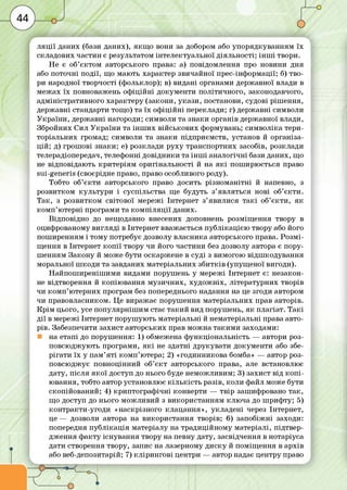 Г -------------------------------------------------------------------------------------------------------------------------------
л я ц ії даних (бази даних), я кщ о вони за добором або упорядкуванням їх
складових частин є результатом інтелектуальної діяльності; ін ш і твори.
Не є об’єктом авторського права: а) повідомлення про новини дня
або поточні події, що мають характер звичайної прес-інф ормації; б) тво­
ри народної творчості (фольклор); в) видані органами державної влади в
м ежах їх повноважень оф іц ій ні докум енти політичного, законодавчого,
адм іністративного характеру (закони, ука зи , постанови, судові ріш ення,
держ авні стандарти тощо) та їх о ф іц ій н і переклади; г) держ авні символи
У кр а їн и , держ авні нагороди; символи та знаки органів державної влади,
Збройних Сил У кр а їн и та ін ш и х військови х формувань; сим воліка тери­
торіальних громад; символи та знаки підприєм ств, установ й організа­
ц ій ; д) грош ові знаки; е) розклади р уху транспортних засобів, розклади
телерадіопередач, телефонні довідники та ін ш і ан ал огічні бази даних, що
не відповідаю ть критеріям оригінальності й на я к і пош ирю ється право
в и і^е п е гів (своєрідне право, право особливого роду).
Тобто об’є кти авторського право досить різном анітні й напевно, з
розвитком кул ьтури і суспільства ще будуть з’являться нові об’є кти .
Т ак, з розвитком світової м ережі Інтернет з’явилися т а к і об’є кти , я к
ко м п ’ю терні програми та ко м п іл я ц ії даних.
Відповідно до нещодавно внесених доповнень розміщ ення твору в
оцифрованому вигл яді в Інтернет вважається пуб л ікац ією твору або його
пош иренням і тому потребує дозволу власника авторського права. Р озм і­
щ ення в Інтернет к о п ії твору чи його частини без дозволу автора є пору­
ш енням Закону й може бути оскаржене в суді з вимогою відш кодування
моральної ш коди та завданих матеріальних зб и тків (упущ еної вигоди).
Н айпош иреніш им и видами поруш ень у мережі Інтернет є: незакон­
не відтворення й копію ванн я м узи чни х, х уд о ж н іх, літературних творів
чи ко м п ’ю терних програм без попереднього надання на це згоди автором
чи правовласником. Це виражає поруш ення матеріальних прав авторів.
К р ім цього, усе по пул ярніш им стає та ки й вид поруш ень, я к плагіат. Т а кі
д ії в мережі Інтернет поруш ую ть м атеріальні й нематеріальні права авто­
рів. Забезпечити захист авторських прав м ож на та ки м и заходами:
на етапі до поруш ення: 1) обмежена ф ункціональність — автори роз­
повсю дж ую ть програми, я к і не здатні друкувати докум енти або збе­
ріга ти їх у пам ’я т і ко м п ’ютера; 2) «годинникова бомба» — автор роз­
повсю джує повноцінний об’є кт авторського права, але встановлює
дату, після я к о ї доступ до нього буде нем ож ливим; 3) захист від к о п і­
ю вання, тобто автор установлює к іл ь кіс т ь разів, коли файл може бути
скопійований; 4) криптограф ічн і конверти — твір зашифровано та к,
що доступ до нього м ож ливий з використанням клю ча до ш риф ту; 5)
контракти -угод и «наскрізного клацання», укладені через Інтернет,
це — дозволи автора на використання творів; 6) запоб іж ні заходи:
попередня п уб л іка ц ія матеріалу на традиційном у матеріалі, підтвер­
дж ення ф акту існування твору на певну дату, засвідчення в нотаріуса
дати створення твору, запис на лазерному д и ску й пом іщ ення в архів
або веб-депозитарій; 7) кл ір и н го в і центри — автор надає центру право
 