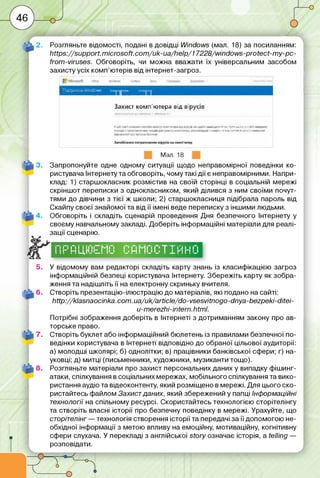 4 -
■: Л ^ ___ ___ її І ______ і ____ І І ■ Ьв . І І „ .____ л_■
Розгляньте відомості, подані в довідці И/іпсіснл/з (мал. 18) за посиланням:
ЬПрз://зиррогі. тісговоП. с о т /и к-и а /ііе ір /17228/міпс1о'М5-ргоіесі-ту-рс-
іїот-уігизез. Обговоріть, чи можна вважати їх універсальним засобом
захистуусіх комп’ютерів від інтернет-загроз.
Захист комп'ютера від вірусів
І>r.V , Ь_ш иЯ.-Ц р іп
VІ»шіичнняма
Мал. 18
3. Запропонуйте одне одному ситуації щодо неправомірної поведінки ко­
ристувача Інтернету та обговоріть, чому такі дії є неправомірними. Напри­
клад: 1) старшокласник розмістив на своїй сторінці в соціальній мережі
скріншот переписки з однокласником, який ділився з ним своїми почут­
тями до дівчини з тієї ж школи; 2) старшокласниця підібрала пароль від
Скайпу своєї знайомої та від її імені веде переписку з іншими людьми.
4. Обговоріть і складіть сценарій проведення Дня безпечного Інтернету у
своєму навчальному закладі. Доберіть інформаційні матеріали для реалі­
зації сценарію.
1 11 1
1 11“
Гі і
і-і і
і іГм ”
і п її"
1М Гі м
І І! 1 1 і
і Гі М Гі Г 1Т
і і-і і 11 11 і і
і і лі 11
1 !■’ 1І“ І І
Гі
4---------- — —
5. У відомому вам редакторі складіть карту знань із класифікацією загроз
інформаційній безпеці користувача Інтернету. Збережіть карту як зобра­
ження та надішліть її на електронну скриньку вчителя.
6. Створіть презентацію-ілюстрацію до матеріалів, які подано на сайті:
http://klasnaocinka.com .ua/uk/article/do-vsesvitnogo-driya-bezpeki-ditei-
u-merezhi-intern.html.
Потрібні зображення доберіть в Інтернеті з дотриманням закону про ав­
торське право.
7. Створіть буклет або інформаційний бюлетень із правилами безпечної по­
ведінки користувача в Інтернеті відповідно до обраної цільової аудиторії:
а) молодші школярі; б) однолітки; в) працівники банківської сфери; г) на­
уковці; д) митці (письменники, художники, музиканти тощо).
8. Розгляньте матеріали про захист персональних даних у випадку фішинг-
атаки, спілкування в соціальних мережах, мобільного спілкування та вико­
ристання аудіо та відеоконтенту, який розміщено в мережі. Для цього ско­
ристайтесь файлом Захист даних, який збережений у папці Інформаційні
технології на спільному ресурсі. Скористайтесь технологією сторітелінгу
та створіть власні історії про безпечну поведінку в мережі. Урахуйте, що
сторітелінг — технологія створення історії та передачі за її допомогою не­
обхідної інформації з метою впливу на емоційну, мотиваційну, когнітивну
сфери слухача. У перекладі з англійської story означає історія, a telling —
розповідати.
 