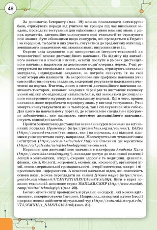 За допомогою Інтернету (мал. 19) м ож на поновлювати антивірусні
бази, отримувати поради від учителя чи тренера під час виконання за­
вдань, проходити тестування для оціню вання рівня власних знань з р із­
ни х предметів, дистанційно опановувати нові технології та отримувати
нові знання, бути обізнаним и щодо ко н кур сів , я к і проводяться в У кр а їн і
і за кордоном, та брати в ни х участь, готуватися до предметних олім піад і
зовніш нього незалежного оціню вання знань в и п у с кн и ків та ін .
О кремо слід зауваж ити про використання інтернет-технологій я к
те хнол огічної основи дистанційного навчання. Н а в ід м ін у від звичай­
ного навчання в кл а сн ій к ім н а т і, о св ітн і послуги в умовах д и ста н ц ій ­
ного навчання надаються за допомогою ко м п ’ ю терних мереж. У ч н і ре­
єструю ться на спеціальних навчальних порталах, отрим ую ть навчальні
матеріали, інд и від уа л ьні завдання, за потреби скачую ть їх на свої
к о м п ’ютери або планш ети. За запропонованим граф іком навчання у ч н і
сам остійно ви ко н ую ть завдання, а одерж ані результати надсилають в чи ­
телеві на портал. В читель, я ко го в систем і дистанційного навчання на­
зиваю ть тью тором, в и ко н а н і завдання перевіряє та виставляє ко ж н о м у
учневі о ц ін к у або відповідну к іл ь к іс т ь балів, я к і заносяться до спеціаль­
ного електронного ж ур н а л у на навчальному порталі. К р ім того, процес
навчання м оже передбачати перевір ку знань у в и гл яд і тестування. У ч н і
м ож уть консультуватися я к із тью тором, та к і сп іл кув а ти ся м іж собою.
Д ля цього на навчальному порталі, де встановлено спеціальне програм ­
не забезпечення, я ке називаю ть системою д и стан ц ійн ого навчання,
існ ую ть від повід ні засоби.
П ройти безкош товно ди станційні навчальні курси м ож на я к на в ітч и з­
ня ни х порталах Прометеус (https://prom etheus.org.ua/courses/ ), ЕдЕра
(https://w w w .ed-era.com /) та ін ш и х , та к і на порталах, я к і в ід кр и ті відо­
м им и університетами світу, наприклад, М ассачусетським технологічним
інститутом (h ttp s://o cw .m it.e d u /in d e x.h tm ) чи Єльським університетом
(h ttp s ://ctl.yale.edu/using-technology/online-courses).
Корисною для дистанційного навчання є платформа А кадем ія Х а н а
(https://w w w .khanacaderny.org/), я ка надає доступ до величезної ко л е кц ії
л е кц ій з м атем атики, істо рії, охорони здоров’я та м едицини, ф інансів,
ф ізики, х ім ії, біології, астрономії, е ко н о м іки , косм ології, органічної х і­
м ії, основ ам ериканської гром адянськості, істо р ії мистецтва, макро- і м і-
кр о е ко н о м іки , інф орм атики. А невеликі навчальні відео, я к і поясню ю ть
основи н а ук, м ож на переглядати на канал і Ц ік а в а н а ука (h ttp s:/ /w w w .
youtube .com /channel/U C M IV E 71tH E U D ku w 8tP xtzS Q ). Б ути в ку р с і но­
винок технологій допоможе сервіс M A N L A B .C A M P (h ttp :/ /w w w .m anlab.
camp/ novitn i-te h n o lo g iyi/) (мал.20).
Багато музеїв світу пропоную ть віртуальні е кскур сії, я к і м ож на зд ій ­
снювати, використовую чи Інтернет. Н априклад, на порталі музею Істо рії
природи м ож на здійснити віртуальний тур (h ttp s ://n a tu ra lh is to ry .s i.e d u /
V T 3 /N M N H /z _ N M N H -0 1 6 .h tm l) (мал. 21).
 